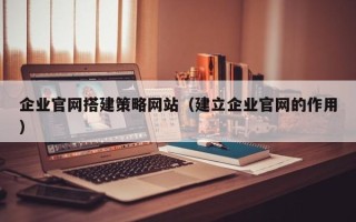 黔西企业官网搭建策略网站（建立企业官网的作用）