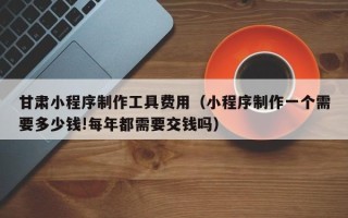 黔西甘肃小程序制作工具费用（小程序制作一个需要多少钱!每年都需要交钱吗）