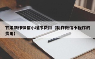 黔西甘肃制作微信小程序费用（制作微信小程序的费用）