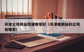 黔西天津公司网站搭建哪家好（天津做网站的公司有哪家）