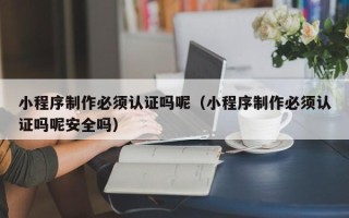 黔西小程序制作必须认证吗呢（小程序制作必须认证吗呢安全吗）