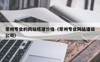 黔西常州专业的网站搭建价格（常州专业网站建设公司）