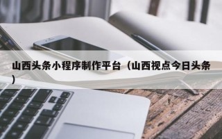 黔西山西头条小程序制作平台（山西视点今日头条）